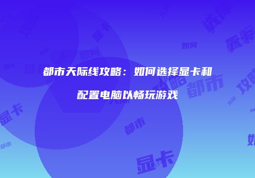 都市天际线攻略：如何选择显卡和配置电脑以畅玩游戏