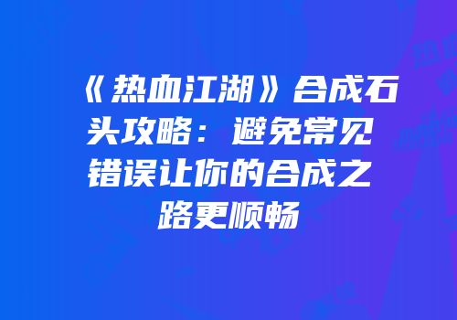 《热血江湖》合成石头攻略：避免常见错误让你的合成之路更顺畅