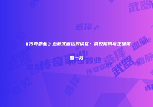 《传奇霸业》血脉武器选择误区:常见陷阱与正确策略一览