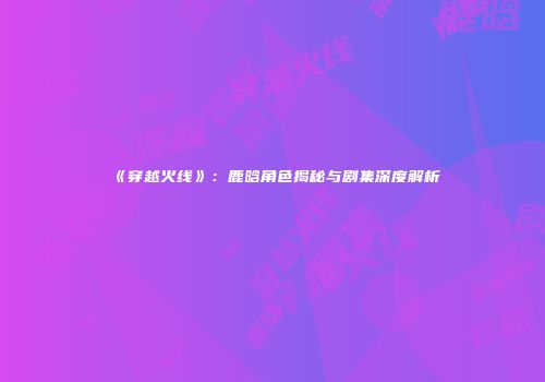 《穿越火线》：鹿晗角色揭秘与剧集深度解析