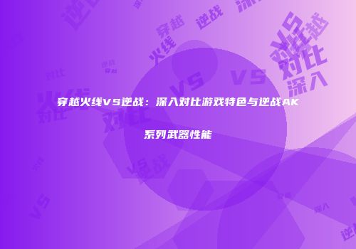 穿越火线VS逆战：深入对比游戏特色与逆战AK系列武器性能
