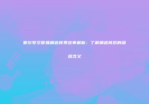 赛尔号艾丽娅角色背景故事解析：了解角色背后的深层含义