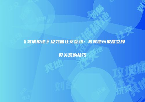 《攻城掠地》级刘备社交互动：与其他玩家建立良好关系的技巧