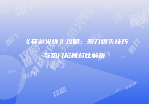 《穿越火线》攻略：刺刀爆头技巧与热门枪械对比解析