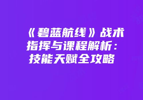 《碧蓝航线》战术指挥与课程解析：技能天赋全攻略
