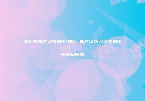 赛尔号露西之核进化攻略：如何让精灵完美进化至高级形态