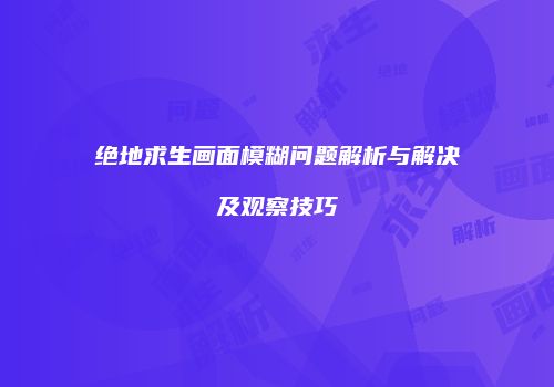 绝地求生画面模糊问题解析与解决及观察技巧
