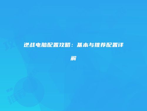 逆战电脑配置攻略：基本与推荐配置详解
