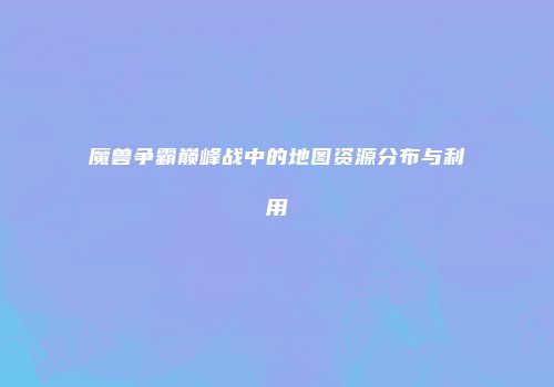 魔兽争霸巅峰战中的地图资源分布与利用