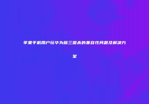 苹果手机用户玩华为版三国杀的兼容性问题及解决方案