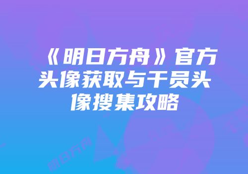《明日方舟》官方头像获取与干员头像搜集攻略