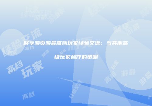 聚享游页游最高档玩家经验交流：与其他高级玩家合作的策略