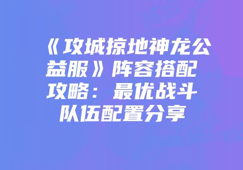 《攻城掠地神龙公益服》阵容搭配攻略：最优战斗队伍配置分享