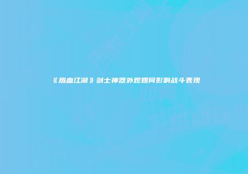 《热血江湖》剑士神器外观如何影响战斗表现