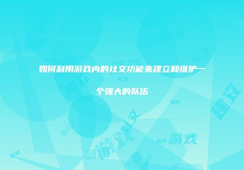 如何利用游戏内的社交功能来建立和维护一个强大的队伍
