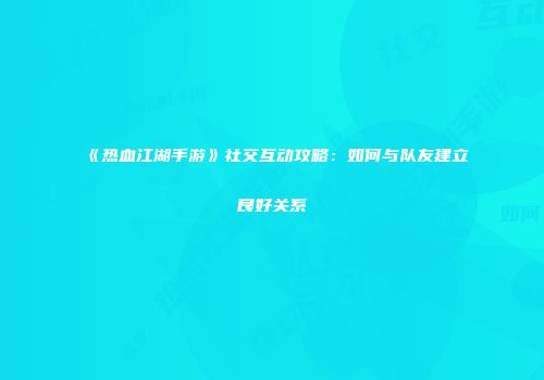 《热血江湖手游》社交互动攻略：如何与队友建立良好关系