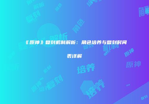 《原神》复刻机制解析：角色培养与复刻时间表详解