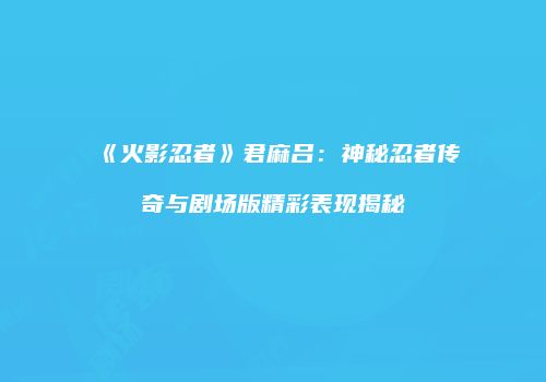 《火影忍者》君麻吕：神秘忍者传奇与剧场版精彩表现揭秘