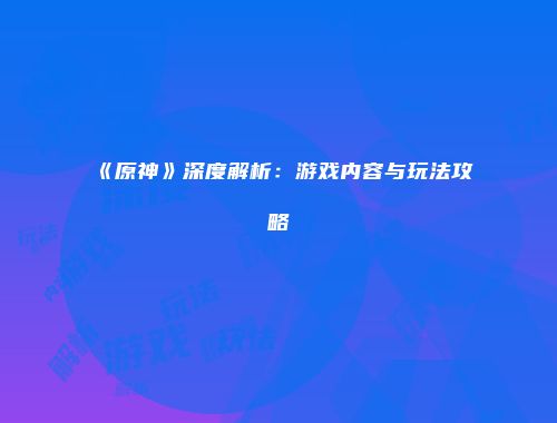 《原神》深度解析：游戏内容与玩法攻略