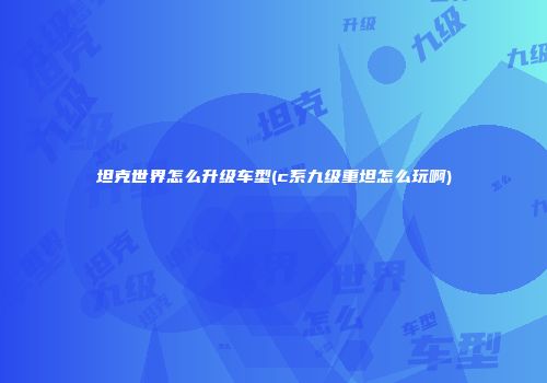 坦克世界怎么升级车型(c系九级重坦怎么玩啊)