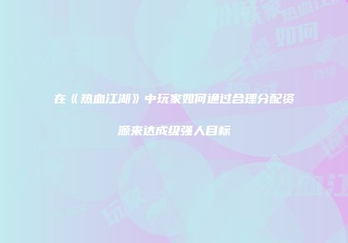 在《热血江湖》中玩家如何通过合理分配资源来达成级强人目标