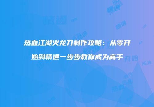 热血江湖火龙刀制作攻略：从零开始到精通一步步教你成为高手