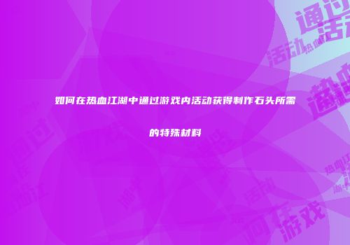 如何在热血江湖中通过游戏内活动获得制作石头所需的特殊材料