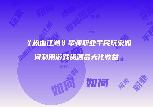 《热血江湖》琴师职业平民玩家如何利用游戏资源最大化收益