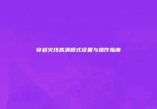 穿越火线高清模式设置与操作指南