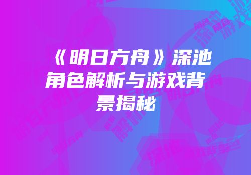 《明日方舟》深池角色解析与游戏背景揭秘