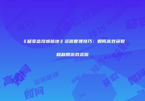 《超变态攻城掠地》资源管理技巧：如何高效获取和利用游戏资源