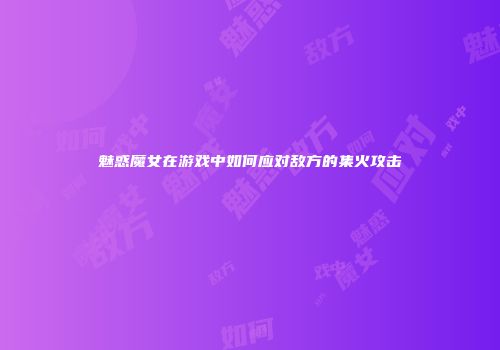 魅惑魔女在游戏中如何应对敌方的集火攻击