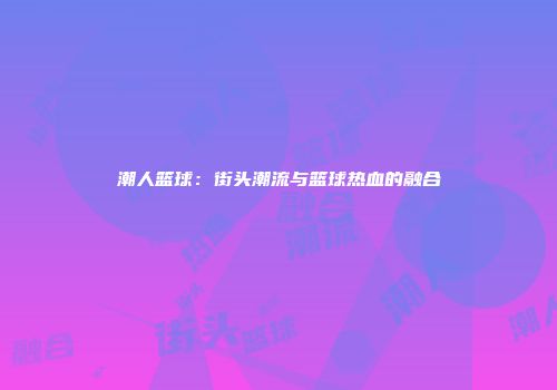 潮人篮球：街头潮流与篮球热血的融合