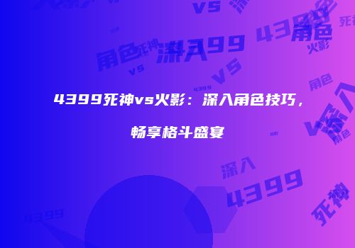 4399死神vs火影：深入角色技巧，畅享格斗盛宴