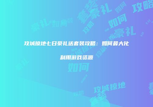 攻城掠地七日豪礼送套装攻略：如何最大化利用游戏资源
