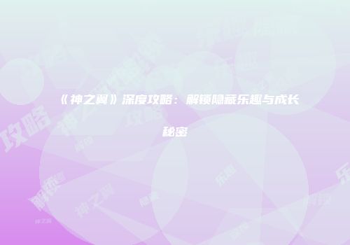 《神之翼》深度攻略：解锁隐藏乐趣与成长秘密