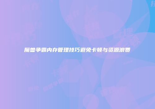 魔兽争霸内存管理技巧避免卡顿与资源浪费