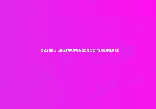《战意》游戏中的历史沉浸与战术进化