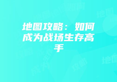地图攻略：如何成为战场生存高手