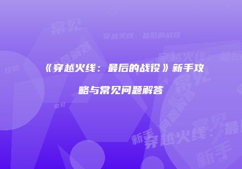 《穿越火线：最后的战役》新手攻略与常见问题解答