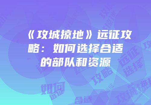 《攻城掠地》远征攻略：如何选择合适的部队和资源