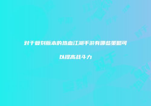 对于复刻版本的热血江湖手游有哪些策略可以提高战斗力