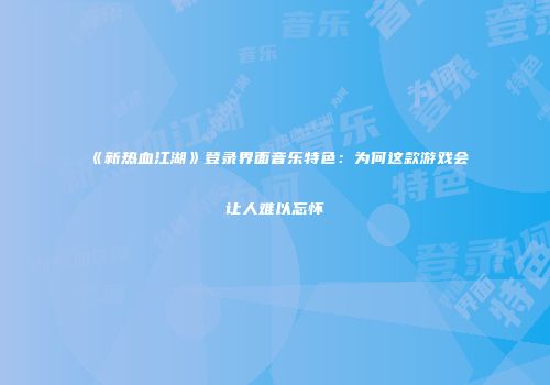 《新热血江湖》登录界面音乐特色:为何这款游戏会让人难以忘怀