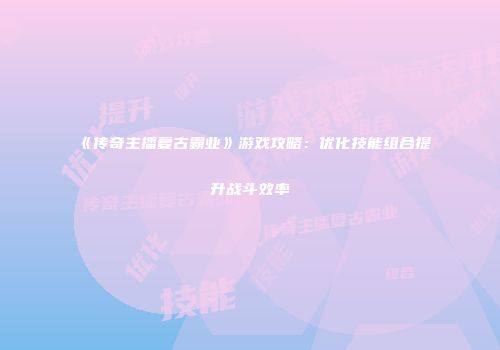 《传奇主播复古霸业》游戏攻略:优化技能组合提升战斗效率
