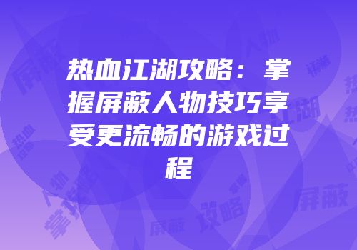 热血江湖攻略：掌握屏蔽人物技巧享受更流畅的游戏过程