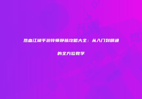 热血江湖手游符师静脉攻略大全：从入门到精通的全方位教学