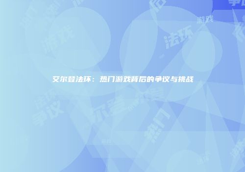 艾尔登法环：热门游戏背后的争议与挑战