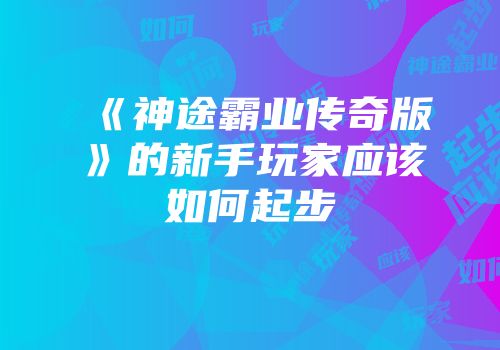 《神途霸业传奇版》的新手玩家应该如何起步