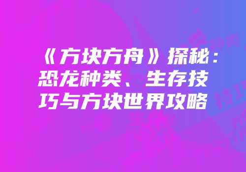 《方块方舟》探秘：恐龙种类、生存技巧与方块世界攻略