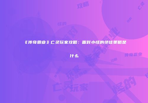 《传奇霸业》亡灵玩家攻略：面对小怪的绝佳策略是什么